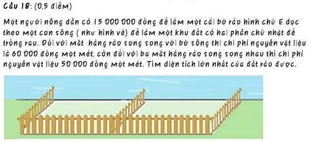 (0,5 điểm) 
Một người nông dân có 15 000 000 đồng để làm một cái bờ rào hình chữ E dọc 
theo Một con sông ( như hình vẽ) để làm Một khu đất có hai phân chữ nhật để 
trồng rau. Đổi với Mặt hàng rào song song với bờ sông thị chi phí nguyên vật liệu 
là 60 000 đồng Một Mét, còn đổi với ba Mặt hàng rào song song nhau thì chi phí 
nguyên vật liệu 50 000 đồng Một Mét. Tìm diện tích lớn nhất của đất rào được.