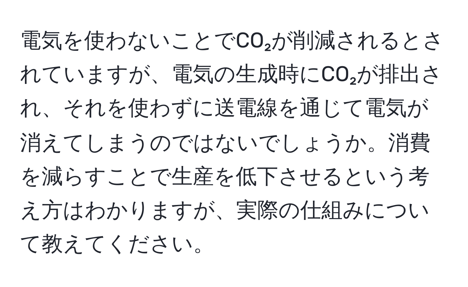 電気を使わないことでCO₂が削減されるとされていますが、電気の生成時にCO₂が排出され、それを使わずに送電線を通じて電気が消えてしまうのではないでしょうか。消費を減らすことで生産を低下させるという考え方はわかりますが、実際の仕組みについて教えてください。