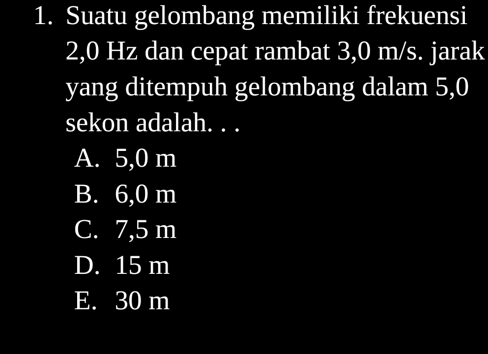 Suatu gelombang memiliki frekuensi
2,0 Hz dan cepat rambat 3,0 m/s. jarak
yang ditempuh gelombang dalam 5,0
sekon adalah. . .
A. 5,0 m
B. 6,0 m
C. 7,5 m
D. 15 m
E. 30 m