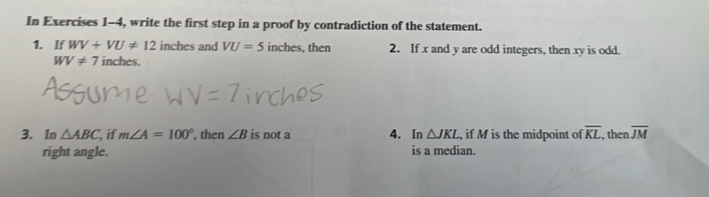 In Exercises 1-4, write the first step in a proof by contradiction of the statement. 
1. If WV+VU!= 12 inches and VU=5 inches, then 2. If x and y are odd integers, then xy is odd.
WV!= 7 inches. 
3. In △ ABC, if m∠ A=100° , then ∠ B is not a 4. In △ JKL , if M is the midpoint of overline KL , then overline JM
right angle. is a median.