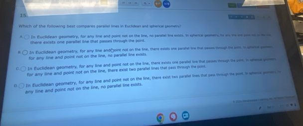 Which of the following best compares parallel lines in Euclidean and spherical geometry?
In Euclidean geometry, for any line and point not on the lime, no paraliel line exists. In spherical geometry, for any lne and son nut on meie
there exists one parallel line that passes through the point.
In Euclidean geometry, for any line and[oint not on the line, there exists one parallel line that passes through the point. In sphera pemen
for any line and point not on the line, no parallel line exists.
In Euclidean geometry, for any line and point not on the line, there exists one parallel line that passes through the peint. In sphercl pomen
for any line and point not on the line, there exist two parallel lines that pass through the point.
In Euclidean geometry, for any line and point not on the line, there exist two parallel lines that pass through the point. In sphenca premen, h
any line and point not on the line, no parallel line exists.