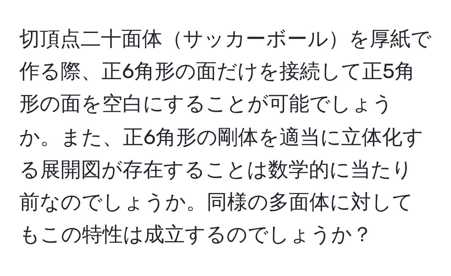 切頂点二十面体サッカーボールを厚紙で作る際、正6角形の面だけを接続して正5角形の面を空白にすることが可能でしょうか。また、正6角形の剛体を適当に立体化する展開図が存在することは数学的に当たり前なのでしょうか。同様の多面体に対してもこの特性は成立するのでしょうか？