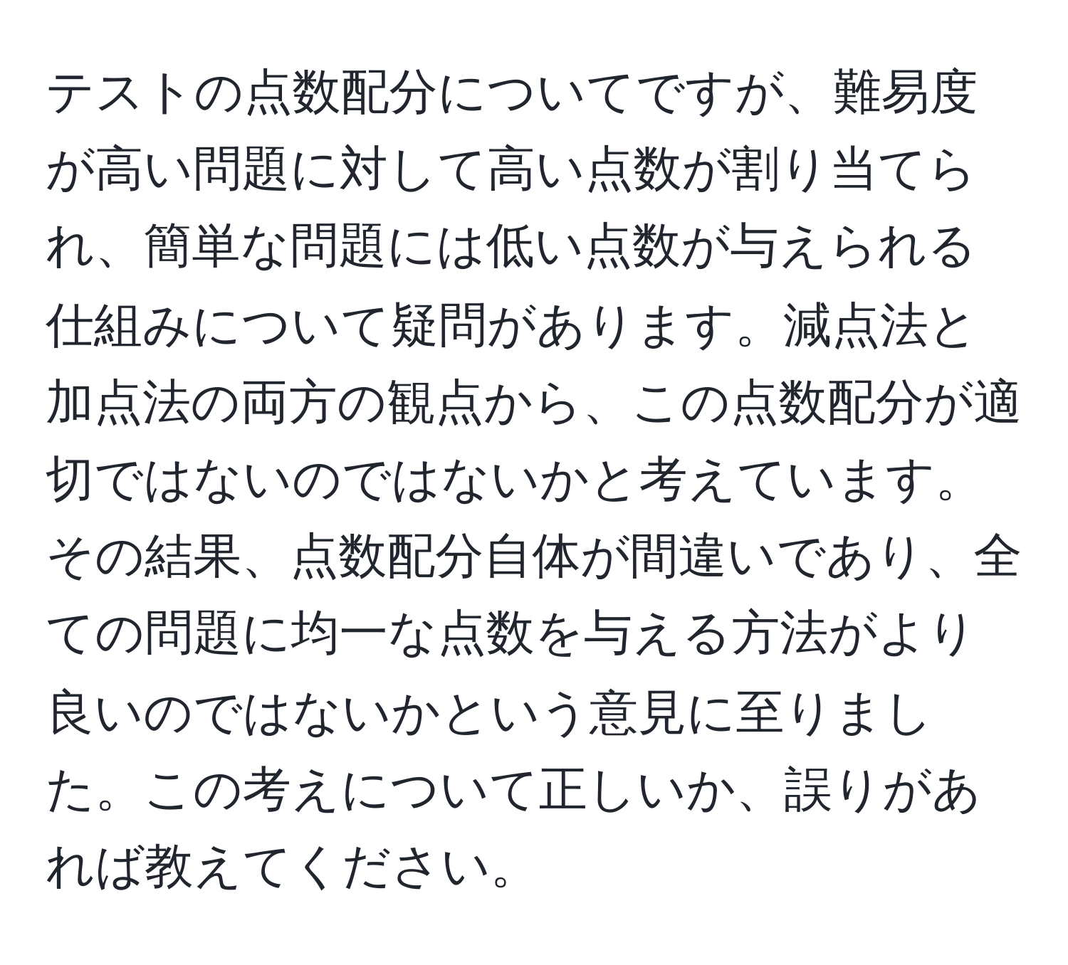 テストの点数配分についてですが、難易度が高い問題に対して高い点数が割り当てられ、簡単な問題には低い点数が与えられる仕組みについて疑問があります。減点法と加点法の両方の観点から、この点数配分が適切ではないのではないかと考えています。その結果、点数配分自体が間違いであり、全ての問題に均一な点数を与える方法がより良いのではないかという意見に至りました。この考えについて正しいか、誤りがあれば教えてください。