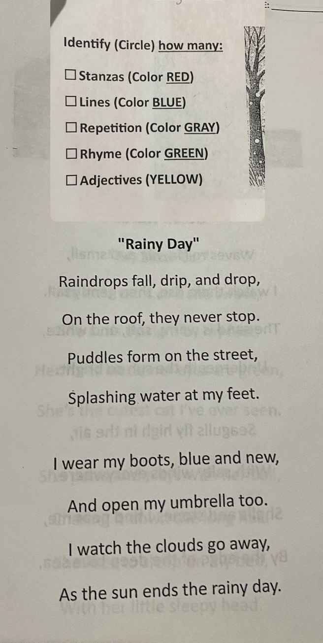 ∴ 
Identify (Circle) how many: 
Stanzas (Color RED) 
Lines (Color BLUE) 
Repetition (Color GRAY) 
Rhyme (Color GREEN) 
Adjectives (YELLOW) 
"Rainy Day" 
Raindrops fall, drip, and drop, 
On the roof, they never stop. 
Puddles form on the street, 
Splashing water at my feet. 
I wear my boots, blue and new, 
And open my umbrella too. 
I watch the clouds go away, 
As the sun ends the rainy day.