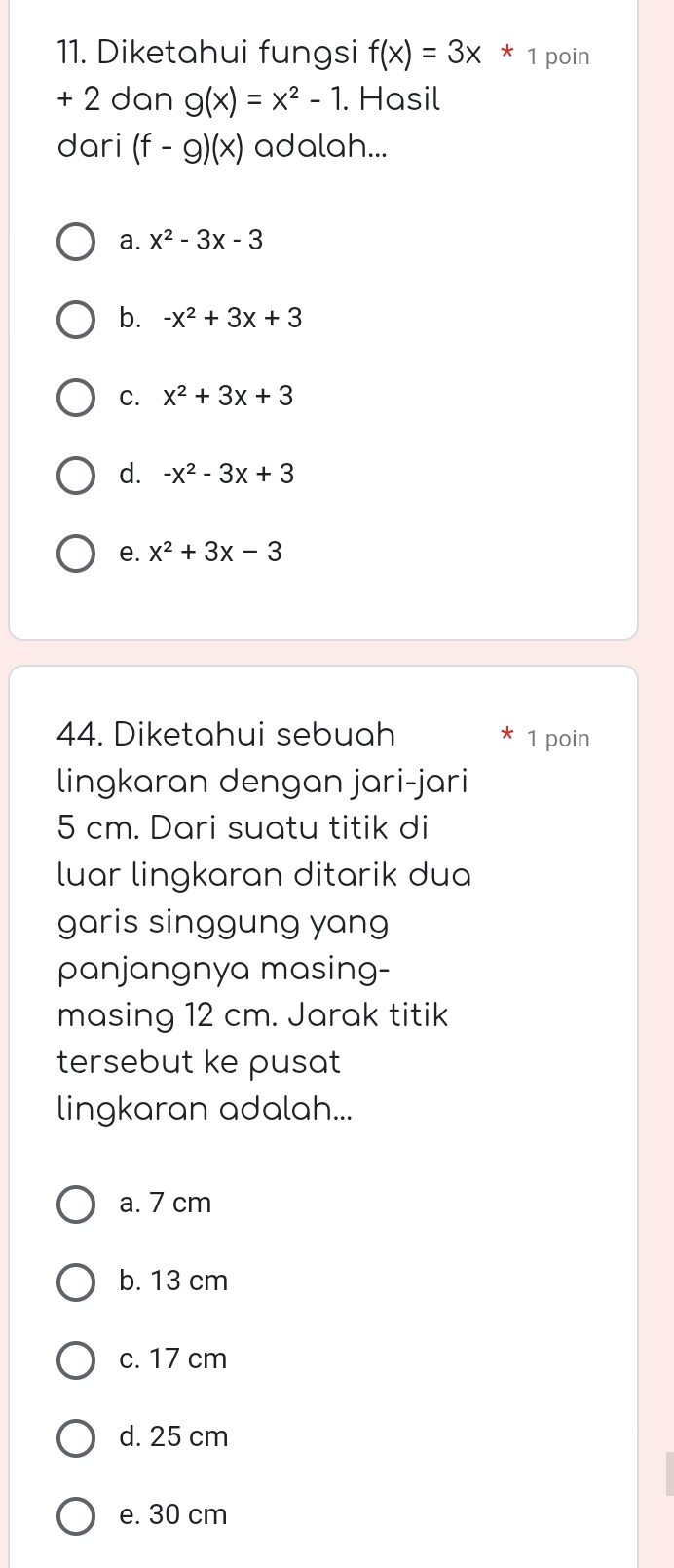 Diketahui fungsi f(x)=3x*1 poin
+ 2 dan g(x)=x^2-1. Hasil
dari (f-g)(x) adalah...
a. x^2-3x-3
b. -x^2+3x+3
C. x^2+3x+3
d. -x^2-3x+3
e. x^2+3x-3
44. Diketahui sebuah * 1 poin
lingkaran dengan jari-jari
5 cm. Dari suatu titik di
luar lingkaran ditarik dua
garis singgung yang
panjangnya masing-
masing 12 cm. Jarak titik
tersebut ke pusat
lingkaran adalah...
a. 7 cm
b. 13 cm
c. 17 cm
d. 25 cm
e. 30 cm