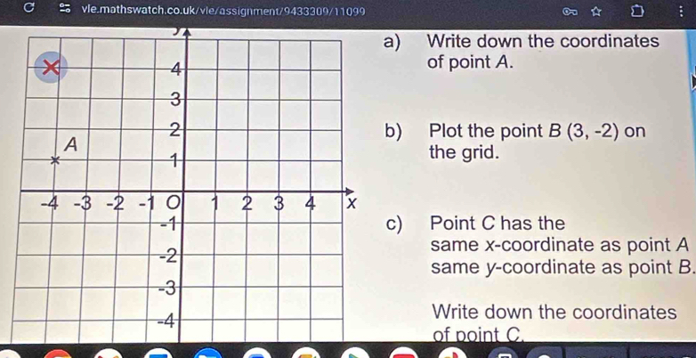 ) Write down the coordinates 
of point A. 
) Plot the point B(3,-2) on 
the grid. 
) Point C has the 
same x-coordinate as point A
same y-coordinate as point B. 
Write down the coordinates 
of point C.