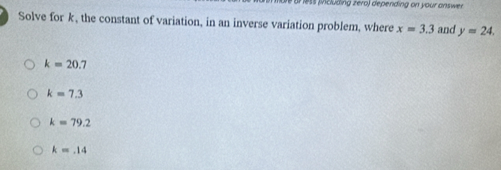 Br less (including zero) depending on your answer
Solve for k, the constant of variation, in an inverse variation problem, where x=3.3 and y=24.
k=20.7
k=7.3
k=79.2
k=.14