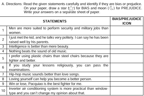 Directions: Read the given statements carefully and identify if they are bias or prejudice. 
On your paper, draw a star( ) for BIAS and moon ( ) for PREJUDICE. 
Write your answers on a separate sheet of paper. 
E 
1 
2 
3 
4 
5 
6 
7 
8
9
1 
type and you can't change my opinion about that.