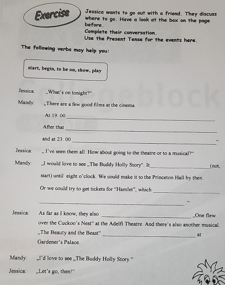 Jessica wants to go out with a friend. They discuss 
where to go. Have a look at the box on the page 
before . 
Complete their conversation. 
Use the Present Tense for the events here. 
The following verbs may help you: 
start, begin, to be on, show, play 
Jessica: What’s on tonight?“ 
Mandy: ,,There are a few good films at the cinema. 
_ 
At 19. 00
_ 
After that 
and at 23, 00
_“ 
Jessica: I’ve seen them all. How about going to the theatre or to a musical?“ 
Mandy: ,,I would love to see ,,The Buddy Holly Story“. It_ (not, 
start) until eight o’clock. We could make it to the Princeton Hall by then. 
_ 
Or we could try to get tickets for “Hamlet”, which 
_.“ 
Jessica: As far as I know, they also _,,One flew 
over the Cuckoo's Nest' at the Adelfi Theatre. And there’s also another musical. 
,The Beauty and the Beast'' 
_at 
Gardener's Palace 
Mandy: ,,I’d love to see ,,The Buddy Holly Story.“ 
Jessica: ,,Let’s go, then!"