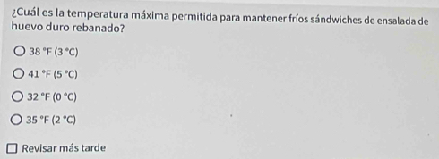 ¿Cuál es la temperatura máxima permitida para mantener fríos sándwiches de ensalada de
huevo duro rebanado?
38°F(3°C)
41°F(5°C)
32°F(0°C)
35°F(2°C)
Revisar más tarde