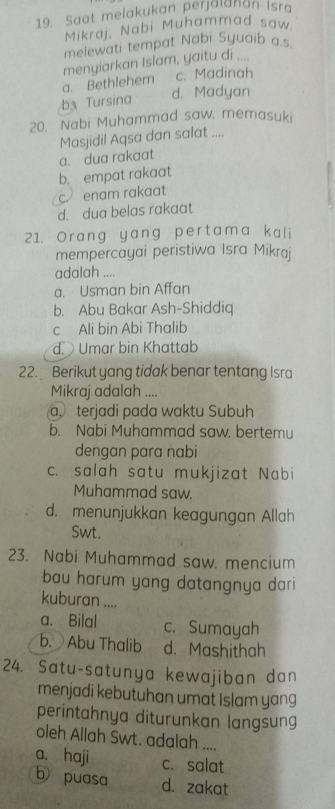 Saat melakukan perjaıanan Isra
Mikraj, Nabi Muhammad saw.
melewati tempat Nabi Syuaib a.s.
menyiarkan Islam, yaitu di ....
a. Bethlehem c. Madinah
b Tursina d. Madyan
20. Nabi Muhammad saw. memasuki
Masjidil Aqsa dan salat ....
a. dua rakaat
b. empat rakaat
c. enam rakaat
d. dua belas rakaat
21. Orang yang pertama kali
mempercayai peristiwa Isra Mikraj
adalah ....
a. Usman bin Affan
b. Abu Bakar Ash-Shiddiq
c Ali bin Abi Thalib
d. Umar bin Khattab
22. Berikut yang tidak benar tentang Isra
Mikraj adalah ....
a. terjadi pada waktu Subuh
b. Nabi Muhammad saw. bertemu
dengan para nabi
c. salah satu mukjizat Nabi
Muhammad saw.
d. menunjukkan keagungan Allah
Swt.
23. Nabi Muhammad saw. mencium
bau harum yang datangnya dari
kuburan ....
a. Bilal
c. Sumayah
b. Abu Thalib d. Mashithah
24. Satu-satunya kewajiban dan
menjadi kebutuhan umat Islam yang
perintahnya diturunkan langsung
oleh Allah Swt. adalah ....
a. haji
c. salat
b puasa d. zakat