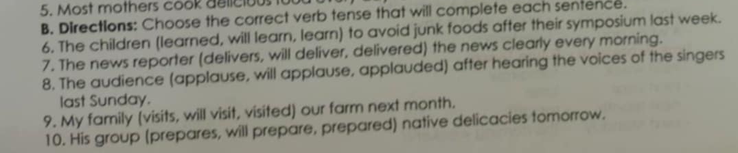 Most mothers cook delicious to 
B. Directions: Choose the correct verb tense that will complete each sentence. 
6. The children (learned, will learn, learn) to avoid junk foods after their symposium last week. 
7. The news reporter (delivers, will deliver, delivered) the news clearly every morning. 
8. The audience (applause, will applause, applauded) after hearing the voices of the singers 
last Sunday. 
9. My family (visits, will visit, visited) our farm next month. 
10. His group (prepares, will prepare, prepared) native delicacies tomorrow.