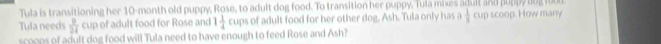 Tula is transitioning her 10-month old pup Rose l o g f . o transition e , 
Tula needs  9/24  l nd 1 1/4  f adult food for her other dog. Ash. Tula only has  1/8  scoop. How many 
scoes of adult dog food will Tula need to have enough to feed Rose and Ash