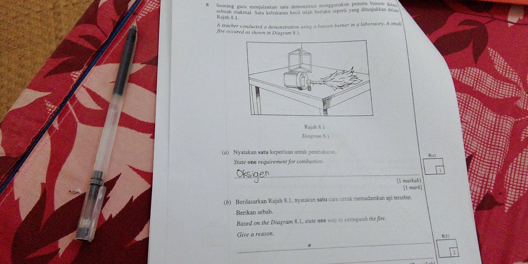 Seorang guru menjalankan satu demonstrasi menggunakan penunu bunsen dala 
sebuah makmal. Satu kebakaran kecil telah berlaku seperti yang ditunjukkan dalam 
Rajah 8.1. 
A teacher conducted a demonstration using a bunsen burner in a laboratory. A small 
fire occured as shown in Diagram 8.1. 
Rajah 8.1 
Diagram 8.1 
(a) Nyatakan satu keperluan untuk pembakaran 8(a) 
State one requirement for combustion. 
_ 
1 
[1 markah] 
[1 mark] 
(b) Berdasarkan Rajah 8.1, nyatakan satu cara untuk memadamkan api tersebut. 
Berikan sebab. 
Based on the Diagram 8.1, state one way to extinguish the fire. 
Give a reason. 
_ 
8() 
_ 
_