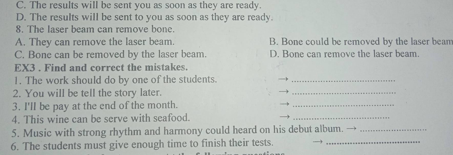 C. The results will be sent you as soon as they are ready.
D. The results will be sent to you as soon as they are ready.
8. The laser beam can remove bone.
A. They can remove the laser beam. B. Bone could be removed by the laser beam
C. Bone can be removed by the laser beam. D. Bone can remove the laser beam.
EX3 . Find and correct the mistakes.
1. The work should do by one of the students._
2. You will be tell the story later.
_
3. I'll be pay at the end of the month.
_
4. This wine can be serve with seafood.
_
5. Music with strong rhythm and harmony could heard on his debut album._
6. The students must give enough time to finish their tests.
_