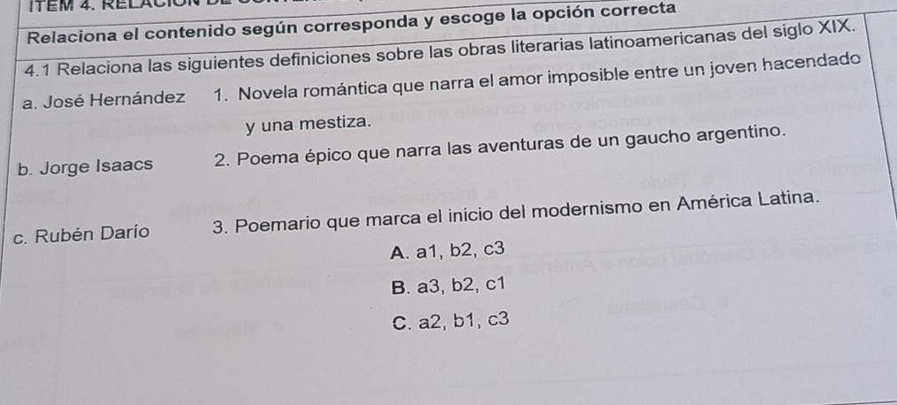 ITEM 4. RELAC
Relaciona el contenido según corresponda y escoge la opción correcta
4.1 Relaciona las siguientes definiciones sobre las obras literarias latinoamericanas del siglo XIX.
a. José Hernández 1. Novela romántica que narra el amor imposible entre un joven hacendado
y una mestiza.
b. Jorge Isaacs 2. Poema épico que narra las aventuras de un gaucho argentino.
c. Rubén Darío 3. Poemario que marca el inicio del modernismo en América Latina.
A. a1, b2, c3
B. a3, b2, c1
C. a2, b1, c3