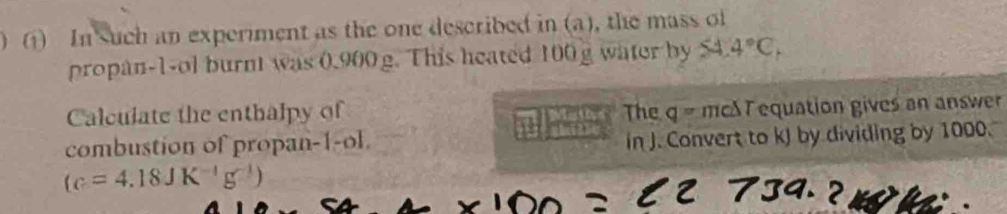 (1) In such an experiment as the one described in (a), the mass of 
propan-1-ol burn was 0.900 g. This heated 100g water by 54. 4°C_1
Calculate the enthalpy of The q= mcS T equation gives an answer 
combustion of propan-1-ol. 
1 in J. Convert to kJ by dividing by 1000.
(c=4.18JK^(-1)g^(-1))

w h