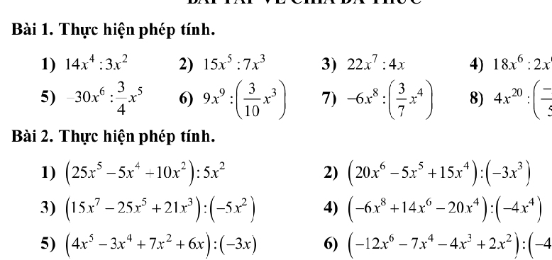 Thực hiện phép tính. 
1) 14x^4:3x^2 2) 15x^5:7x^3 3) 22x^7:4x 4) 18x^6:2x
5) -30x^6: 3/4 x^5 6) 9x^9:( 3/10 x^3) 7) -6x^8:( 3/7 x^4) 8) 4x^(20):( (-)/3 
Bài 2. Thực hiện phép tính. 
1) (25x^5-5x^4+10x^2):5x^2 2) (20x^6-5x^5+15x^4):(-3x^3)
3) (15x^7-25x^5+21x^3):(-5x^2) 4) (-6x^8+14x^6-20x^4):(-4x^4)
5) (4x^5-3x^4+7x^2+6x):(-3x) 6) (-12x^6-7x^4-4x^3+2x^2):(-4