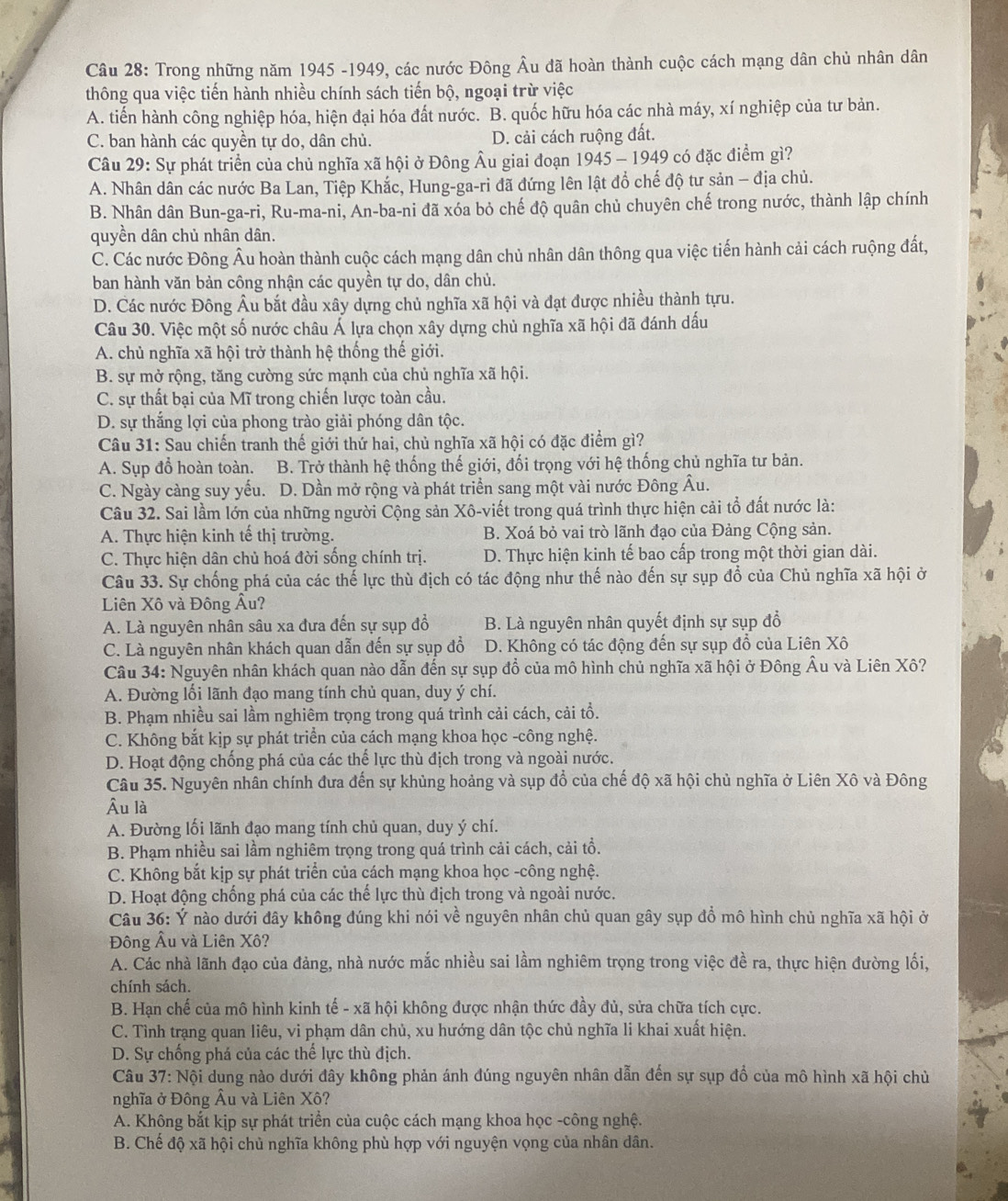 Trong những năm 1945 -1949, các nước Đông Âu đã hoàn thành cuộc cách mạng dân chủ nhân dân
thông qua việc tiến hành nhiều chính sách tiến bộ, ngoại trừ việc
A. tiến hành công nghiệp hóa, hiện đại hóa đất nước. B. quốc hữu hóa các nhà máy, xí nghiệp của tư bản.
C. ban hành các quyền tự do, dân chủ. D. cải cách ruộng đất.
Câu 29: Sự phát triển của chủ nghĩa xã hội ở Đông Âu giai đoạn 1945 - 1949 có đặc điểm gì?
A. Nhân dân các nước Ba Lan, Tiệp Khắc, Hung-ga-ri đã đứng lên lật đổ chế độ tư sản - địa chủ.
B. Nhân dân Bun-ga-ri, Ru-ma-ni, An-ba-ni đã xóa bỏ chế độ quân chủ chuyên chế trong nước, thành lập chính
quyền dân chủ nhân dân.
C. Các nước Đông Âu hoàn thành cuộc cách mạng dân chủ nhân dân thông qua việc tiến hành cải cách ruộng đất,
ban hành văn bản công nhận các quyền tự do, dân chủ.
D. Các nước Đông Âu bắt đầu xây dựng chủ nghĩa xã hội và đạt được nhiều thành tựu.
Câu 30. Việc một số nước châu Á lựa chọn xây dựng chủ nghĩa xã hội đã đánh dấu
A. chủ nghĩa xã hội trở thành hệ thống thế giới.
B. sự mở rộng, tăng cường sức mạnh của chủ nghĩa xã hội.
C. sự thất bại của Mĩ trong chiến lược toàn cầu.
D. sự thắng lợi của phong trào giải phóng dân tộc.
Câu 31: Sau chiến tranh thế giới thứ hai, chủ nghĩa xã hội có đặc điểm gì?
A. Sụp đồ hoàn toàn. B. Trở thành hệ thống thế giới, đối trọng với hệ thống chủ nghĩa tư bản.
C. Ngày càng suy yếu. D. Dần mở rộng và phát triển sang một vài nước Đông Âu.
Câu 32. Sai lầm lớn của những người Cộng sản Xô-viết trong quá trình thực hiện cải tổ đất nước là:
A. Thực hiện kinh tế thị trường. B. Xoá bỏ vai trò lãnh đạo của Đảng Cộng sản.
C. Thực hiện dân chủ hoá đời sống chính trị. D. Thực hiện kinh tế bao cấp trong một thời gian dài.
Câu 33. Sự chống phá của các thế lực thù địch có tác động như thế nào đến sự sụp đổ của Chủ nghĩa xã hội ở
Liên Xô và Đông Âu?
A. Là nguyên nhân sâu xa đưa đến sự sụp đồ B. Là nguyên nhân quyết định sự sụp đổ
C. Là nguyên nhân khách quan dẫn đến sự sụp đồ D. Không có tác động đến sự sụp đồ của Liên Xô
Câu 34: Nguyên nhân khách quan nào dẫn đến sự sụp đồ của mô hình chủ nghĩa xã hội ở Đông Âu và Liên Xô?
A. Đường lối lãnh đạo mang tính chủ quan, duy ý chí.
B. Phạm nhiều sai lầm nghiêm trọng trong quá trình cải cách, cải tổ.
C. Không bắt kịp sự phát triển của cách mạng khoa học -công nghệ.
D. Hoạt động chống phá của các thể lực thù địch trong và ngoài nước.
Câu 35. Nguyên nhân chính đưa đến sự khủng hoảng và sụp đổ của chế độ xã hội chủ nghĩa ở Liên Xô và Đông
Âu là
A. Đường lối lãnh đạo mang tính chủ quan, duy ý chí.
B. Phạm nhiều sai lầm nghiêm trọng trong quá trình cải cách, cải tổ.
C. Không bắt kịp sự phát triển của cách mạng khoa học -công nghệ.
D. Hoạt động chống phá của các thế lực thù địch trong và ngoài nước.
Câu 36: Ý nào dưới đây không đúng khi nói về nguyên nhân chủ quan gây sụp đồ mô hình chủ nghĩa xã hội ở
Đông Âu và Liên Xô?
A. Các nhà lãnh đạo của đảng, nhà nước mắc nhiều sai lầm nghiêm trọng trong việc đề ra, thực hiện đường lối,
chính sách.
B. Hạn chế của mô hình kinh tế - xã hội không được nhận thức đầy đủ, sửa chữa tích cực.
C. Tình trạng quan liêu, vi phạm dân chủ, xu hướng dân tộc chủ nghĩa li khai xuất hiện.
D. Sự chống phá của các thế lực thù địch.
Câu 37: Nội dung nào dưới đây không phản ánh đúng nguyên nhân dẫn đến sự sụp đổ của mô hình xã hội chủ
nghĩa ở Đông Âu và Liên Xô?
A. Không bắt kịp sự phát triển của cuộc cách mạng khoa học -công nghệ.
B. Chế độ xã hội chủ nghĩa không phù hợp với nguyện vọng của nhân dân.