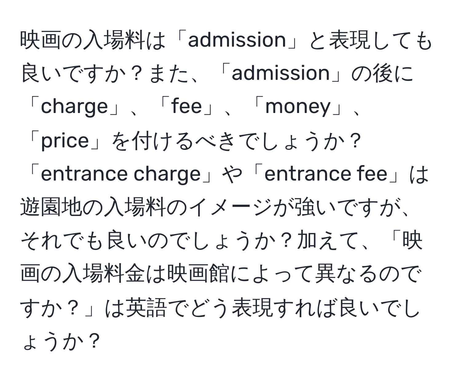 映画の入場料は「admission」と表現しても良いですか？また、「admission」の後に「charge」、「fee」、「money」、「price」を付けるべきでしょうか？「entrance charge」や「entrance fee」は遊園地の入場料のイメージが強いですが、それでも良いのでしょうか？加えて、「映画の入場料金は映画館によって異なるのですか？」は英語でどう表現すれば良いでしょうか？