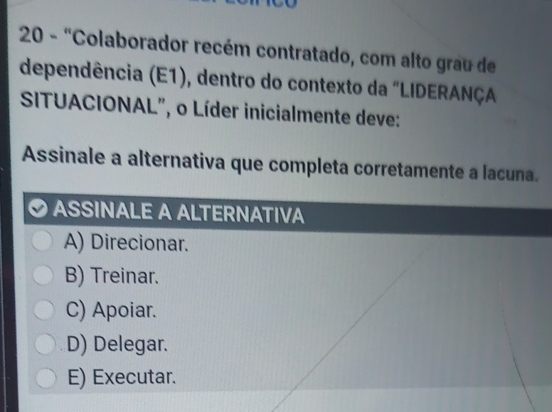 20 - "Colaborador recém contratado, com alto grau de
dependência (E1), dentro do contexto da "LIDERANÇA
SITUACIONAL", o Líder inicialmente deve:
Assinale a alternativa que completa corretamente a lacuna.
ASSINALE A ALTERNATIVA
A) Direcionar.
B) Treinar.
C) Apoiar.
D) Delegar.
E) Executar.