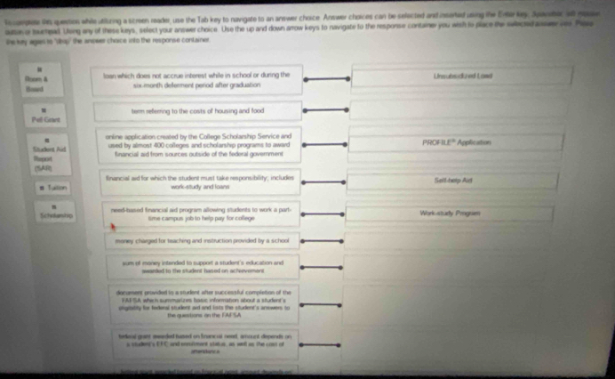 Tecoeplese the question while utituring a screen reader, use the Tab key to navigate to an answer choice. Answer choices can be sefected and inserted using the Enter key. Spaveec a gov
outas or muenead. Ueng any of these keys, select your answer choice. Use the up and down arrow keys to navigate to the response container you wish to place the selectedawer ves Plau
She key agaes to "shop" the anower choice into the response container .
Dnom A loan which does not accrue interest while in school or during the
Boaed six-month deferment period after graduation Unsubsidkzed Land
m
Pell Grant term referring to the costs of housing and food 
online application created by the College Scholarship Service and
Student Aid used by almost 400 colleges and scholarship programs to award PROFI t° Application
Report financial aid from sources outside of the federal government
(SAR)
financial aid for which the student must take responsibility; includes
# Tuiion work-study and loans Selt-help Aid
m
Scholanship need-based financial aid program allowing students to work a part- Work-study Progum
time campus job to help pay for college
money charged for teaching and instruction provided by a school
sum off money intended to support a student's education and
awarded to the student hased on achievement
docament provided to a student after successful completion of the
FAFSA which summarizes basic information about a student's
oligiitity for federal student aid and lists the student's answers to
the quiestions on the FAFSA
terleal grant meseded hased on Snancul need, amount depends on
s studen s 1:1 ` and ennalment status, as well as the cost of anerstanc a