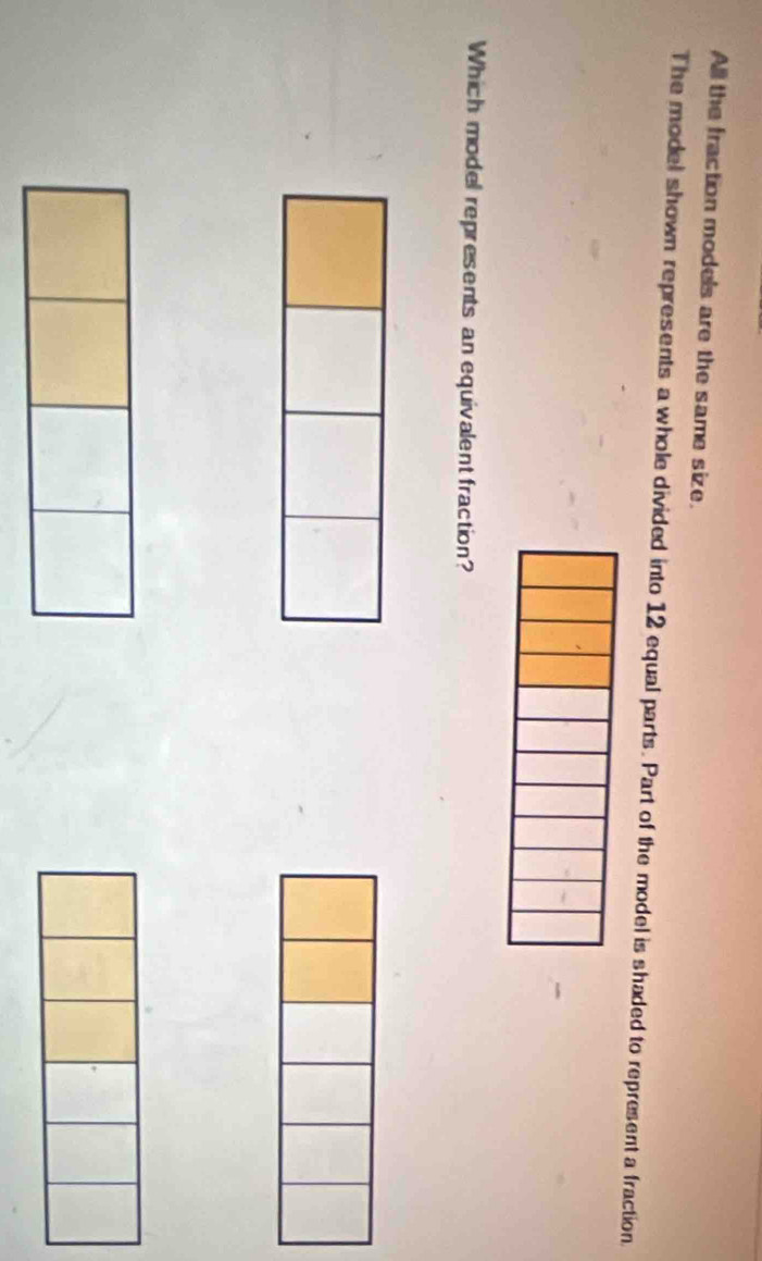 All the fraction models are the same size. 
The model shown represents a whole divided into 12 equal parts. Part of the model is shaded to represent a fraction. 
Which model represents an equivalent fraction?