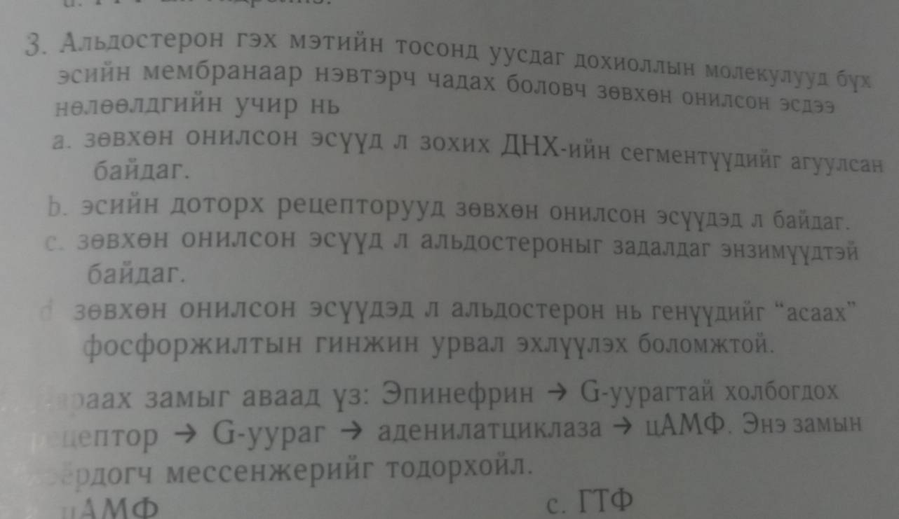 Альлдостерон гэх мэтийн тосонд уусдаг дохиоллын молекулууд бух
эсийн мембранаар нэвтэрч чадах боловч зθвхθн онилсон эсдээ
нθ.лθθлπдгийн учир нь
а. зθвхθн онилсон эсуудл зохих ДΗх-ийн сегментуудийг агуулсан
байдаг.
ь. эсийн доторх рецеπторууд зθвхθн онилсон эсуудэд л байдаг.
с. зθвхθн онилсон эсууд л альдостероныг задалдаг энзимуудтэй
байдаг.
зθвхθн онилсон эсуудэдл альдостерон нь генуудийг “асаах”
фосфоржилτын гинжин урвал эхлγулэх боломжтой.
зраах замыг аваад γз: Элинефрин ➔ G-уурагтай холбогдо
целтор → G-уураг → аденилатииклаза → цАМФ. Энэзамьн
Ρердогч мессенжерийг τοдорхοйл.
AMD c. TTφ