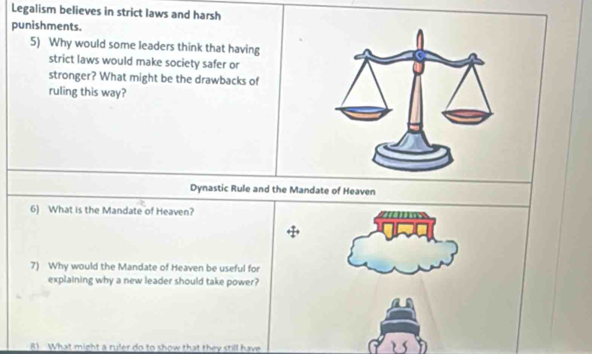 Legalism believes in strict laws and harsh 
punishments. 
5) Why would some leaders think that having 
strict laws would make society safer or 
stronger? What might be the drawbacks of 
ruling this way? 
Dynastic Rule and the Mandate of Heaven 
6) What is the Mandate of Heaven? 
7) Why would the Mandate of Heaven be useful for 
explaining why a new leader should take power? 
8 What might a ruler do to show that they still have