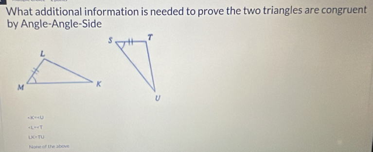 What additional information is needed to prove the two triangles are congruent
by Angle-Angle-Side
K=∠ U
∠ L=∠ T
LK=TU
None of the above