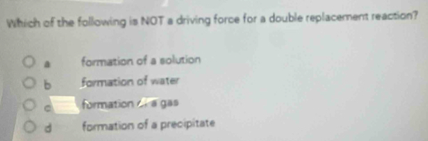 Which of the following is NOT a driving force for a double replacement reaction?
a formation of a solution
b formation of water
C formation ol a gas
d formation of a precipitate