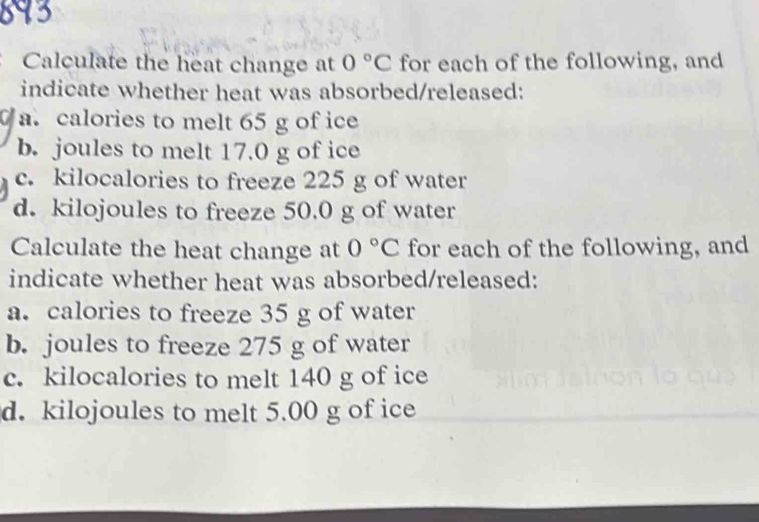 Calculate the heat change at 0°C for each of the following, and
indicate whether heat was absorbed/released:
a. calories to melt 65 g of ice
b. joules to melt 17.0 g of ice
c. kilocalories to freeze 225 g of water
d. kilojoules to freeze 50.0 g of water
Calculate the heat change at 0°C for each of the following, and
indicate whether heat was absorbed/released:
a. calories to freeze 35 g of water
b. joules to freeze 275 g of water
c. kilocalories to melt 140 g of ice
d. kilojoules to melt 5.00 g of ice