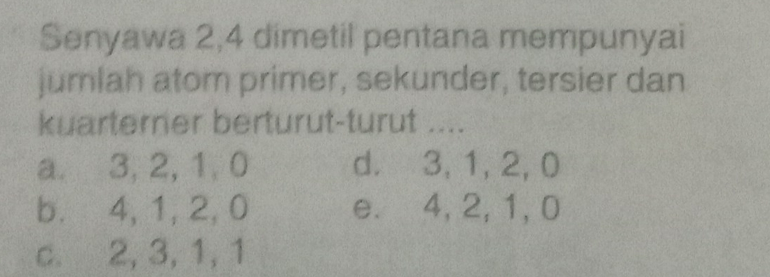 Senyawa 2, 4 dimetil pentana mempunyai
jumlah atom primer, sekunder, tersier dan
kuarterner berturut-turut ....
a. 3, 2, 1, 0 d. 3, 1, 2, 0
b. 4, 1, 2, 0 e. 4, 2, 1, 0
c. 2, 3, 1, 1