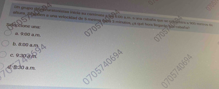 Un grupo de excursionistas inicia su caminata a las 6:00 a.m. a una cabaña que se encuentra a 900 metros de
altura. Sí suben a una velocidad de 5 metros cada 3 minutos, ¿a qué hora llegarán a la cabaña?
Seleccione una:
a. 9:00 a.m.
b. 8:00 a.m.
C. 9:30 a.m.
0 09
d. 8:30 a.m.