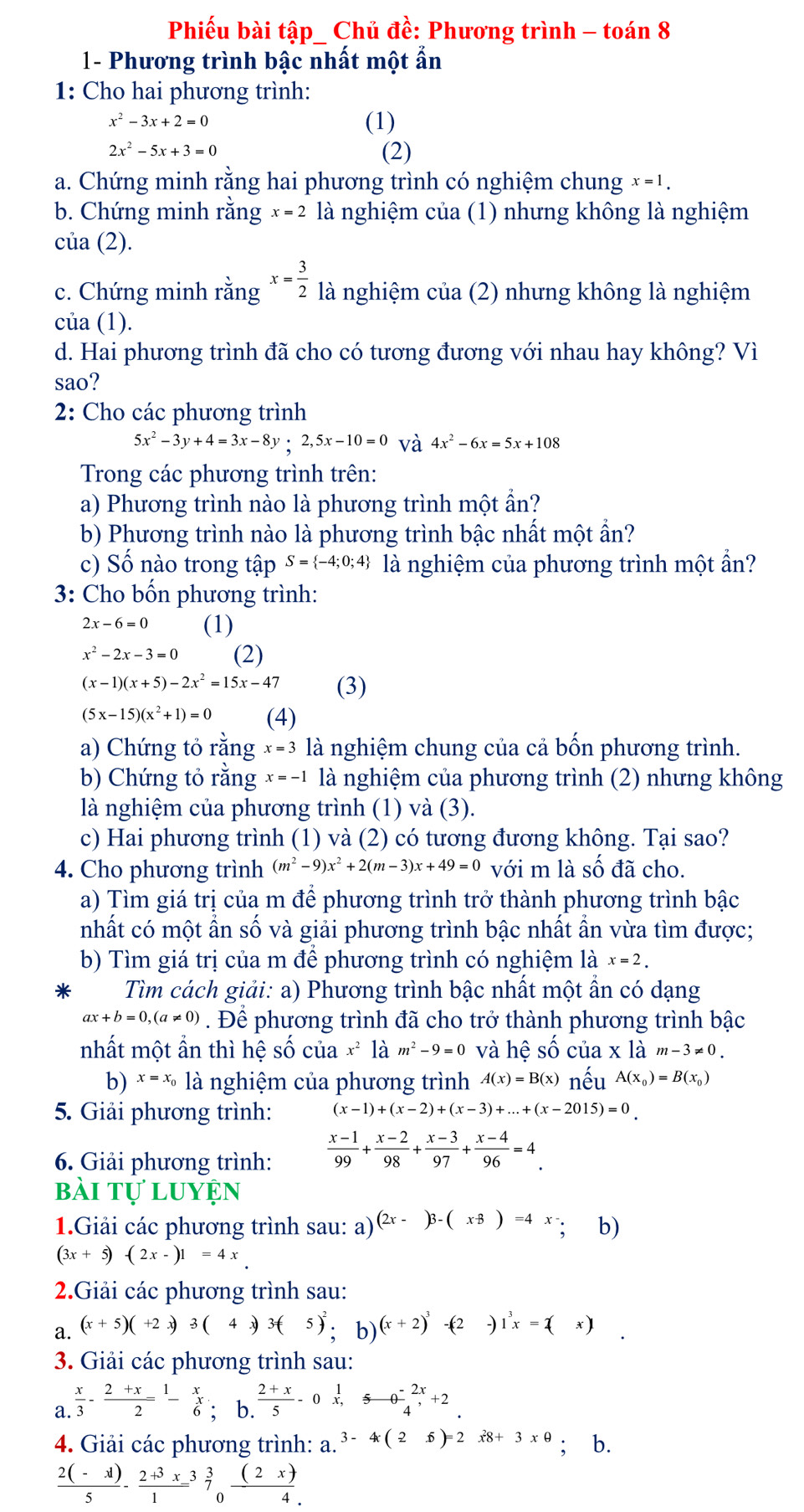 Phiếu bài tập_ Chủ đề: Phương trình - toán 8
1- Phương trình bậc nhất một ẩn
1: Cho hai phương trình:
x^2-3x+2=0 (1)
2x^2-5x+3=0 (2)
a. Chứng minh rằng hai phương trình có nghiệm chung x=1.
b. Chứng minh rằng x=2 là nghiệm của (1) nhưng không là nghiệm
của (2).
c. Chứng minh rằng x= 3/2  là nghiệm của (2) nhưng không là nghiệm
của (1).
d. Hai phương trình đã cho có tương đương với nhau hay không? Vì
sao?
2: Cho các phương trình
5x^2-3y+4=3x-8y;2,5x-10=0 và 4x^2-6x=5x+108
Trong các phương trình trên:
a) Phương trình nào là phương trình một ẩn?
b) Phương trình nào là phương trình bậc nhất một ẩn?
c) Số nào trong tập S= -4;0;4 là nghiệm của phương trình một ẩn?
3: Cho bốn phương trình:
2x-6=0 (1)
x^2-2x-3=0 (2)
(x-1)(x+5)-2x^2=15x-47 (3)
(5x-15)(x^2+1)=0 (4)
a) Chứng tỏ rằng x=3 là nghiệm chung của cả bồn phương trình.
b) Chứng tỏ rằng x=-1 là nghiệm của phương trình (2) nhưng không
là nghiệm của phương trình (1) và ( 3
c) Hai phương trình (1) và (2) có tương đương không. Tại sao?
4. Cho phương trình (m^2-9)x^2+2(m-3)x+49=0 với m là số đã cho.
a) Tìm giá trị của m để phương trình trở thành phương trình bậc
nhất có một ẩn số và giải phương trình bậc nhất ẩn vừa tìm được;
b) Tìm giá trị của m để phương trình có nghiệm là x=2.
Tìm cách giải: a) Phương trình bậc nhất một ẩn có dạng
ax+b=0,(a!= 0). Để phương trình đã cho trở thành phương trình bậc
nhất một ẩn thì hệ số của x^2 là m^2-9=0 và hhat eshat o của x là m-3!= 0.
b) x=x_0 là nghiệm của phương trình A(x)=B(x) nếu A(x_0)=B(x_0)
5. Giải phương trình: (x-1)+(x-2)+(x-3)+...+(x-2015)=0.
6. Giải phương trình:  (x-1)/99 + (x-2)/98 + (x-3)/97 + (x-4)/96 =4.
bài tự luyện
1.Giải các phương trình sau: a) (2x-)3-(x+8)=4x-; b)
(3x+5)-(2x-)1=4x_ 
2.Giải các phương trình sau:
a. (x+5)(+2x)3(4x)3(5)^2,b) (x+2)^3 -(-2. 1^3x=2(x) □
3. Giải các phương trình sau:
a.  x/3 - (2+x)/2 =frac 1- x/6 ; b.  (2+x)/5 -0x, 5/4 -0 (-2x)/4 +2
4. Giải các phương trình: a. 3-4(2-6)=2x8+3xθ; b.
 (2(-1))/5 -frac 2+3x1^(0endarray)  3/7 _0 (2x)/4 