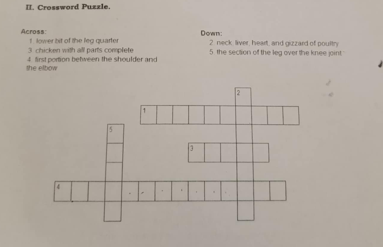 Crossword Puzzle. 
Across: Down: 
1. lower bit of the leg quarter 2. neck, liver, heart, and gizzard of poultry 
3 chicken with all parts complete 5. the section of the leg over the knee joint 
4. first portion between the shoulder and 
the elbow