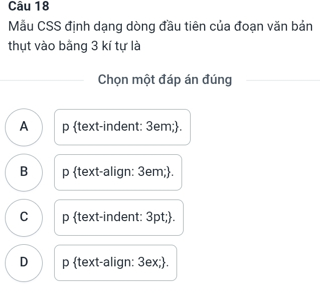 Mẫu CSS định dạng dòng đầu tiên của đoạn văn bản
thụt vào bằng 3 kí tự là
Chọn một đáp án đúng
A p text-indent: 3em;.
B p text-align: 3em;.
C p text-indent: 3pt;.
D p text-align: 3ex;.