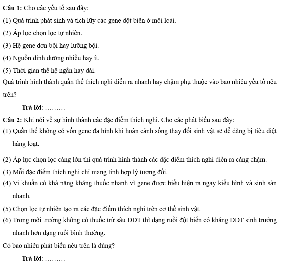 Cho các yếu tố sau đây: 
(1) Quá trình phát sinh và tích lũy các gene đột biển ở mỗi loài. 
(2) Áp lực chọn lọc tự nhiên. 
(3) Hệ gene đơn bội hay lưỡng bội. 
(4) Nguồn dinh dưỡng nhiều hay ít. 
(5) Thời gian thế hệ ngắn hay dài. 
Quá trình hình thành quần thể thích nghi diễn ra nhanh hay chậm phụ thuộc vào bao nhiêu yếu tố nêu 
trên? 
Trả lời:_ 
Câu 2: Khi nói về sự hình thành các đặc điểm thích nghi. Cho các phát biểu sau đây: 
(1) Quần thể không có vốn gene đa hình khi hoàn cảnh sống thay đổi sinh vật sẽ dễ dàng bị tiêu diệt 
hàng loạt. 
(2) Áp lực chọn lọc càng lớn thì quá trình hình thành các đặc điểm thích nghi diễn ra càng chậm. 
(3) Mỗi đặc điểm thích nghi chỉ mang tính hợp lý tương đổi. 
(4) Vi khuẩn có khả năng kháng thuốc nhanh vì gene được biểu hiện ra ngay kiểu hình và sinh sản 
nhanh. 
(5) Chọn lọc tự nhiên tạo ra các đặc điểm thích nghi trên cơ thể sinh vật. 
(6) Trong môi trường không có thuốc trừ sâu DDT thì dạng ruồi đột biến có kháng DDT sinh trưởng 
nhanh hơn dạng ruồi bình thường. 
Có bao nhiêu phát biểu nêu trên là đúng? 
Trả lời:_