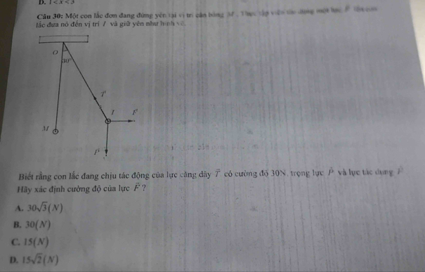 1
Câu 30: Một con lắc đơn đang đứng yên tại vị trì cần bóng M , Thực tập viên ta dùng một hực # tư con
ắc đưa nó đến vị trí 7 và giữ yên như hình về
Biết rằng con lắc đang chịu tác động của lực căng dây 7 có cường độ 30N, trọng lực P và lực tác dụng
Hãy xác định cường độ của lực vector F
A. 30sqrt(3)(N)
B. 30(N)
C. 15(N)
D. 15sqrt(2)(N)