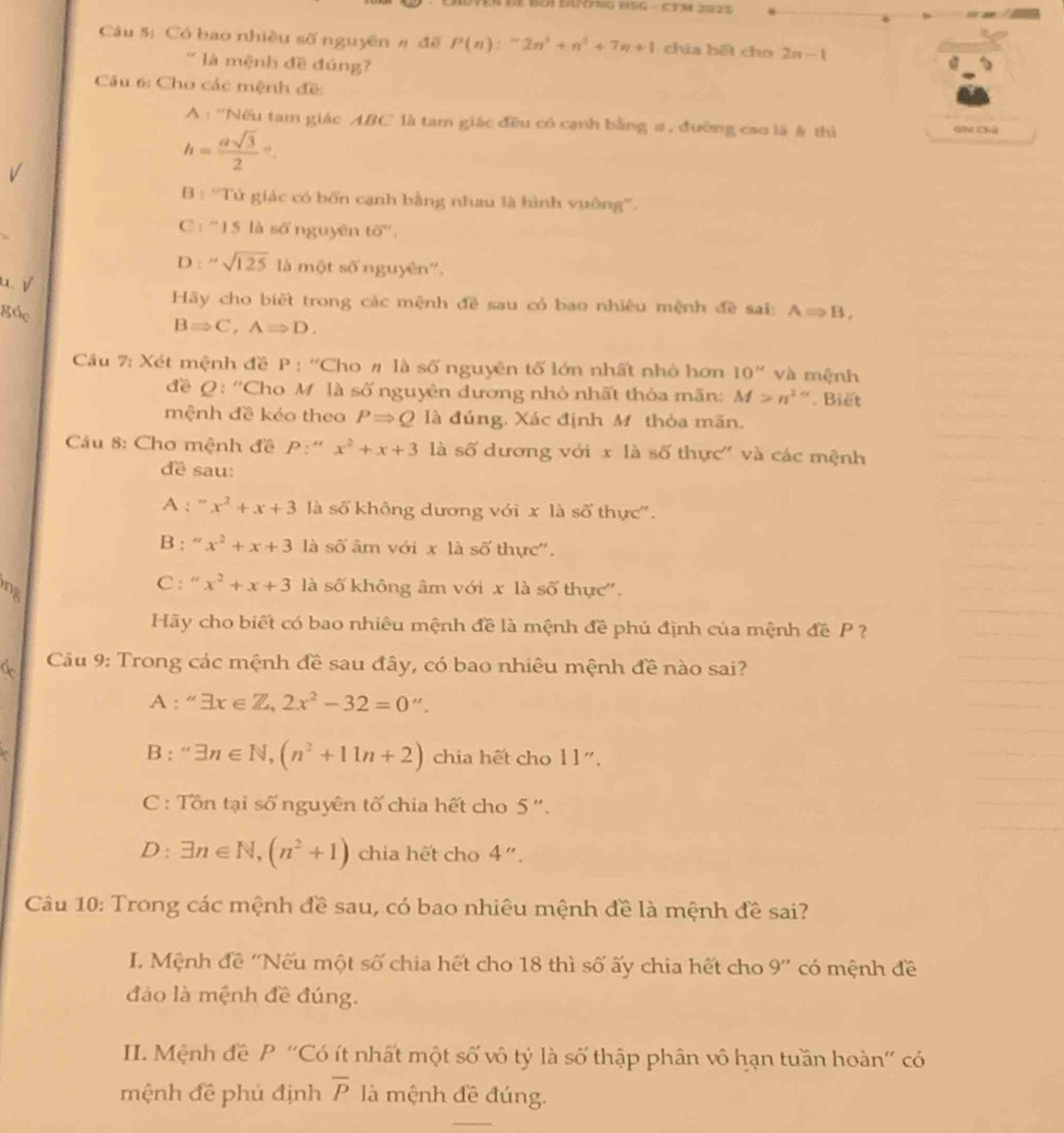 NEn de Boi duynng HSG - CTM 2025
Câu 5: Có bao nhiều số nguyên # đề P(n):^-2n^3+n^2+7n+1 chía hết cho 2n-1
'  là mệnh đề đúng?
Câu 6: Cho các mệnh đề:
A 1^(th) Nếu tam giác ABC là tam giác đều có cạnh bằng # , đường cao là # thì Gh Chú
h=frac asqrt(3)2^((circ).
B : ''Tứ giác có bốn cạnh bằng nhau là hình vuông''.
C: ''15 là số nguyên to^circ).
D ''sqrt(125) là một số nguyên''.
u. √
Hãy cho biết trong các mệnh đề sau có bao nhiều mệnh đề sai:
góc ARightarrow B,
BRightarrow C,ARightarrow D.
Cầu 7: Xét mệnh đề P : ''Cho # là số nguyên tố lớn nhất nhỏ hơn 10'' và mệnh
đề Q: ''Cho M là số nguyên dương nhỏ nhất thỏa mãn: M>n^(2alpha). Biết
mệnh đề kẻo theo PRightarrow Q là đúng, Xác định M thỏa mãn.
Câu 8: Cho mệnh đề P:' x^2+x+3 là số dương với xla số thực'' và các mệnh
đề sau:
A : “ x^2+x+3 là số không dương với x là số thực''.
B : “ x^2+x+3 là số âm với x là số thực''.
C : “ x^2+x+3
nz là số không âm với x là số thực''.
Hãy cho biết có bao nhiêu mệnh đề là mệnh đề phủ định của mệnh đề P ?
Câu 9: Trong các mệnh đề sau đây, có bao nhiêu mệnh đề nào sai?
A : ''exists x∈ Z,2x^2-32=0''.
B: ^circ  exists n∈ N,(n^2+11n+2) chia hết cho 1 1".
C: Tồn tại số nguyên tố chia hết cho 5 ''.
D : exists n∈ N,(n^2+1) chia hết cho 4''.
Câu 10: Trong các mệnh đề sau, có bao nhiêu mệnh đề là mệnh đề sai?
I. Mệnh đề ''Nếu một số chia hết cho 18 thì số ấy chia hết cho 9'' có mệnh đề
đảo là mệnh đề đúng.
II. Mệnh đề P ''Có ít nhất một số vô tỷ là số thập phân vô hạn tuần hoàn'' có
mệnh đề phú định overline P là mệnh đề đúng.
_