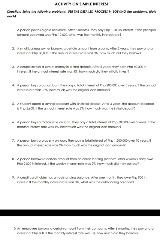 ACTIVITY ON SIMPLE INTEREST 
Direction: Solve the following problems, USE THE DETAILED PROCESS in SOLVING the problems. (5pts 
each) 
1. A person pawns a gold necklace. After 3 months, they pay Php 1,500 in interest. If the principal 
amount borrowed was Php 10,000, what was the monthly interest rate? 
2. A small business owner borrows a certain amount from a bank. After 2 years, they pay a total 
interest of Php 80,000. If the annual interest rate was 8%, how much did they borrow? 
3, A couple invests a sum of money in a time deposit. After 5 years, they earn Php 40,000 in 
interest. If the annual interest rate was 4%, how much did they initially invest? 
4. A person buys a car on loan. They pay a total interest of Php 200,000 over 5 years. If the annual 
interest rate was 10%, how much was the original loan amount? 
5. A student opens a savings account with an initial deposit. After 3 years, the account balance 
is Php 5,600. If the annual interest rate was 2%, how much was the initial deposit? 
6. A person buys a motorcycle on loan. They pay a total interest of Php 18,000 over 3 years. If the 
monthly interest rate was 1%, how much was the original loan amount? 
7. A person buys a property on loan. They pay a total interest of Php 1,200,000 over 10 years. If 
the annual interest rate was 6%, how much was the original loan amount? 
8. A person borrows a certain amount from an online lending platform. After 4 weeks, they owe
Php 2,000 in interest. If the weekly interest rate was 2%, how much did they borrow? 
9. A credit card holder has an outstanding balance. After one month, they owe Php 900 in 
interest. If the monthly interest rate was 3%, what was the outstanding balance? 
10. An employee borrows a certain amount from their company. After 6 months, they pay a total 
interest of Php 600. If the monthly interest rate was 1%, how much did they borrow?