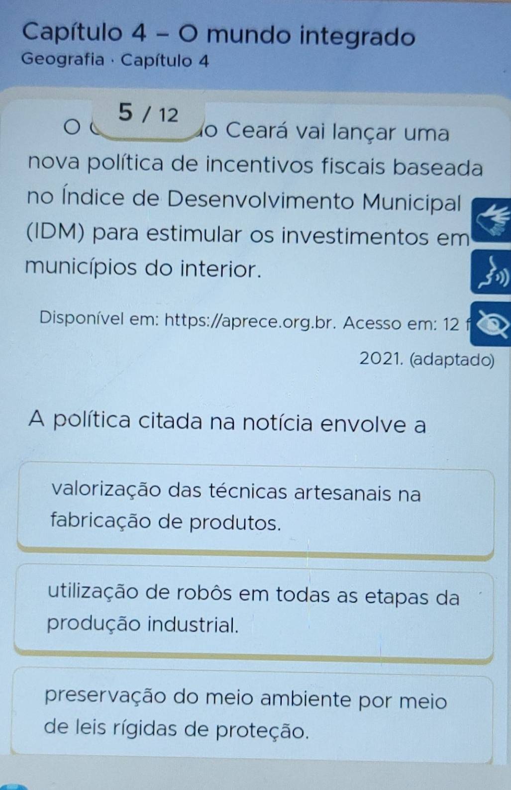 Capítulo 4 - O mundo integrado
Geografia · Capítulo 4
5 / 12
do Ceará vai lançar uma
nova política de incentivos fiscais baseada
no Índice de Desenvolvimento Municipal
(IDM) para estimular os investimentos em
municípios do interior.
Disponível em: https://aprece.org.br. Acesso em: 12 f
2021. (adaptado)
A política citada na notícia envolve a
valorização das técnicas artesanais na
fabricação de produtos.
utilização de robôs em todas as etapas da
produção industrial.
preservação do meio ambiente por meio
de leis rígidas de proteção.