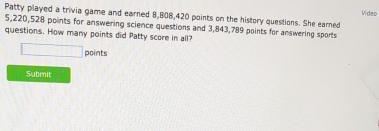 Wideo 
Patty played a trivia game and earned 8,808,420 points on the history questions. She eared
5,220,528 points for answering science questions and 3,843,789 points for answering sports 
questions. How many points did Patty score in all? 
□ points 
Submit