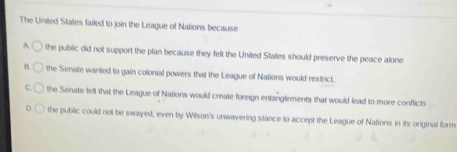 The United States failed to join the League of Nations because
A the public did not support the plan because they felt the United States should preserve the peace alone
B. the Senate wanted to gain colonial powers that the League of Nations would restrict.
C. the Senate felt that the League of Nations would create foreign entanglements that would lead to more conflicts
D. the public could not be swayed, even by Wilson's unwavering stance to accept the League of Nations in its original form