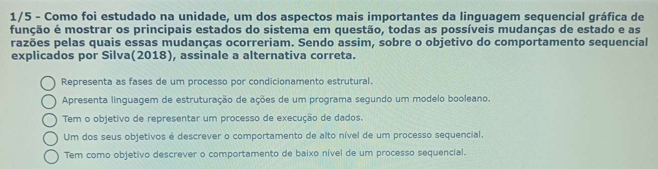 1/5 - Como foi estudado na unidade, um dos aspectos mais importantes da linguagem sequencial gráfica de
função é mostrar os principais estados do sistema em questão, todas as possíveis mudanças de estado e as
razões pelas quais essas mudanças ocorreriam. Sendo assim, sobre o objetivo do comportamento sequencial
explicados por Silva(2018), assinale a alternativa correta.
Representa as fases de um processo por condicionamento estrutural.
Apresenta linguagem de estruturação de ações de um programa segundo um modelo booleano.
Tem o objetivo de representar um processo de execução de dados.
Um dos seus objetivos é descrever o comportamento de alto nível de um processo sequencial.
Tem como objetivo descrever o comportamento de baixo nível de um processo sequencial.