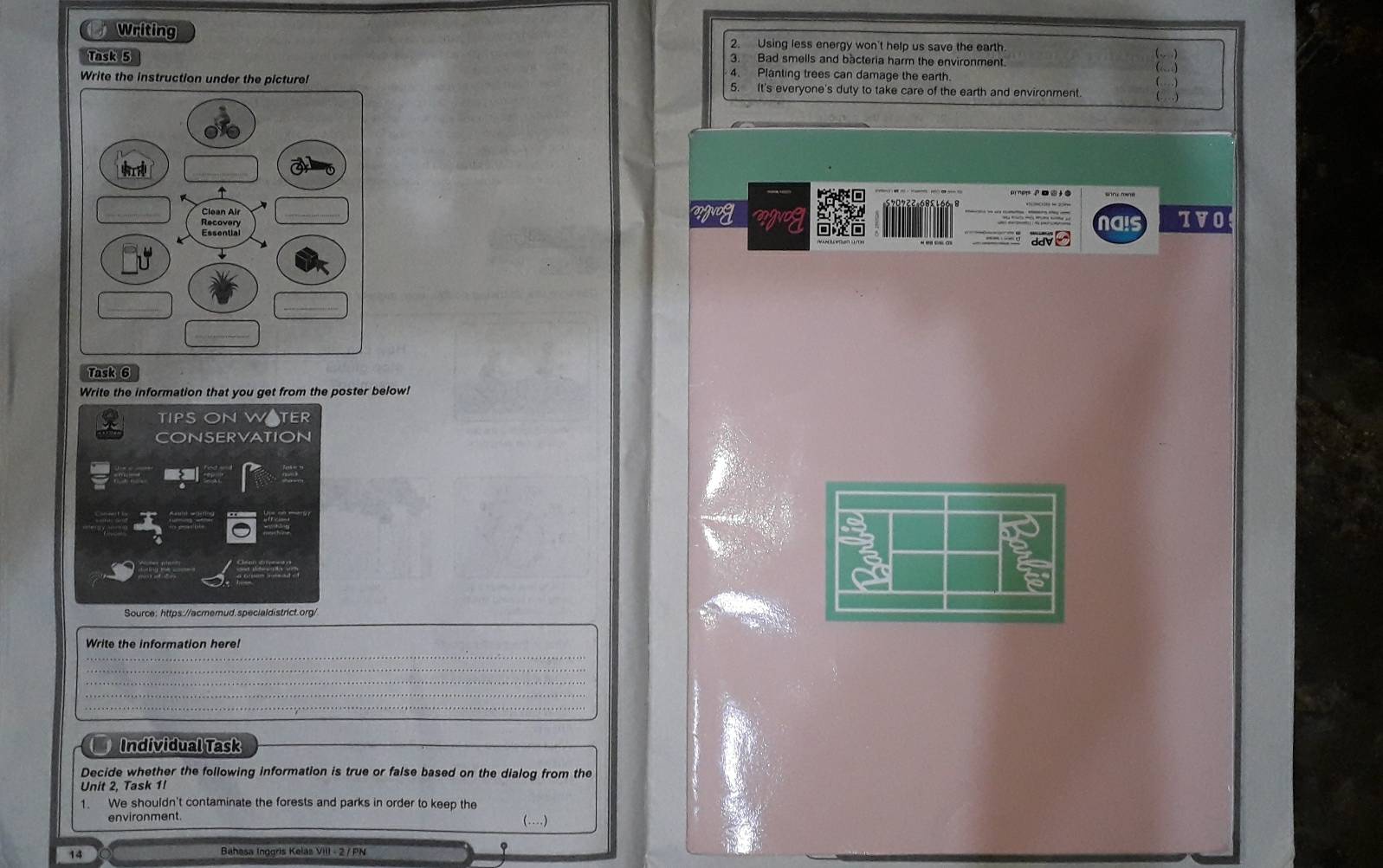 Writing 2. Using less energy won't help us save the earth. 
Task 5 3. Bad smells and bacteria harm the environment. 
4. Planting trees can damage the earth. 
Write the instruction under the picture! 5. It's everyone's duty to take care of the earth and environment (… ) 
_wguog nais TVO 
Task 6 
Write the information that you get from the poster below! 
TIPS ONW TER 
CONSERVATION 
Source: https://acmemud.specialdistrict.org/ 
Write the information here! 
_ 
_ 
Individual Task 
Decide whether the following information is true or false based on the dialog from the 
Unit 2, Task 1I 
1. We shouldn't contaminate the forests and parks in order to keep the 
environment 
(…) 
14 Bahasa Inggris Kelas VIII - 2 / PN