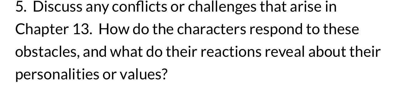 Discuss any conflicts or challenges that arise in 
Chapter 13. How do the characters respond to these 
obstacles, and what do their reactions reveal about their 
personalities or values?