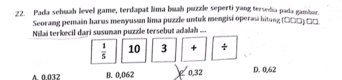 Pada sebuah level game, terdapat lima buah puzzle seperti yang tersedia pada gambar.
Seorang pemain harus menyusun lima puzzle untuk mengisi operasi hitung (τンンη నو
Nilai terkecil dari susunan puzzle tersebut adalah ....
 1/5  10 3 + +
A. 0.032 B. 0,062 e. 0,32
D. 0,62