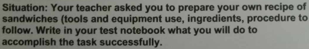 Situation: Your teacher asked you to prepare your own recipe of 
sandwiches (tools and equipment use, ingredients, procedure to 
follow. Write in your test notebook what you will do to 
accomplish the task successfully.