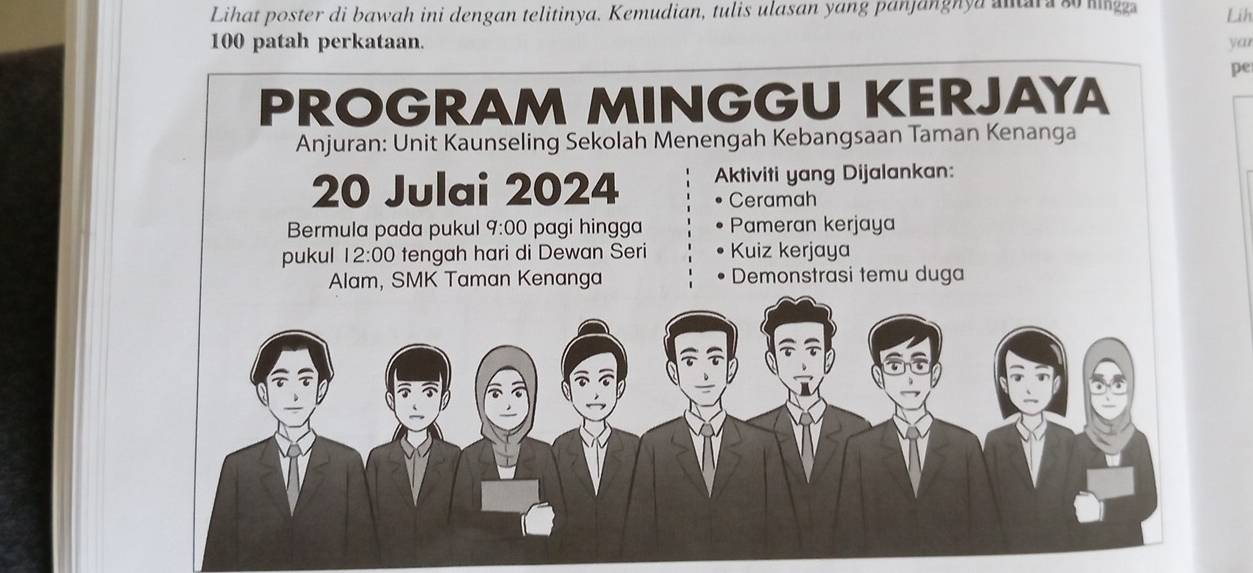 Lihat poster di bawah ini dengan telitinya. Kemudian, tulis ulasan yang panjanghya snara so mngg Lih
100 patah perkataan. yar 
pe 
PROGRAM MINGGU KERJAYA 
Anjuran: Unit Kaunseling Sekolah Menengah Kebangsaan Taman Kenanga
20 Julai 2024 Aktiviti yang Dijalankan: 
Ceramah 
Bermula pada pukul q:00 pagi hingga Pameran kerjaya 
pukul 12:00 tengah hari di Dewan Seri Kuiz kerjaya 
Alam, SMK Taman Kenanga Demonstrasi temu duga